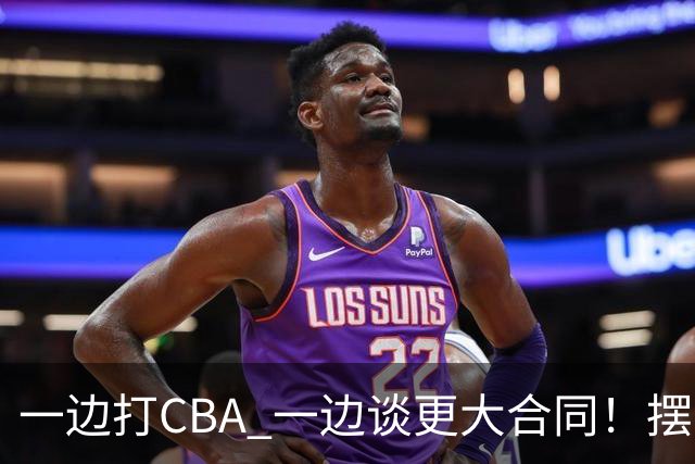 一边打CBA 一边谈更大合同！摆烂遭裁员 CBA应封杀他？
