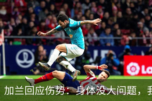 加兰回应伤势：身体没大问题，我需要从容把握自己的节奏