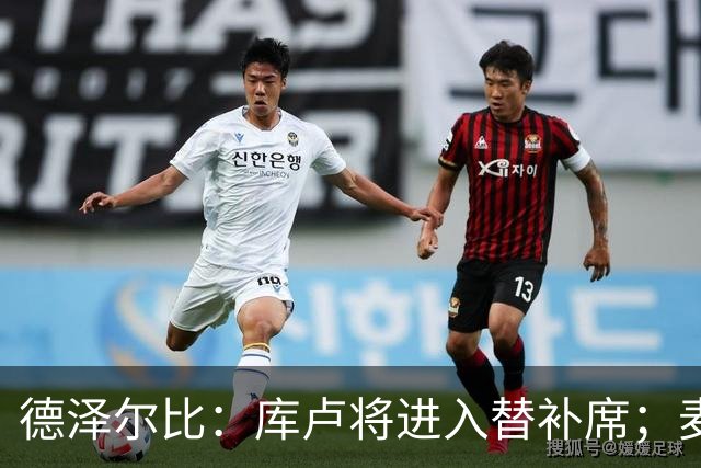 德泽尔比：库卢将进入替补席；麦迪逊已做好出场准备
