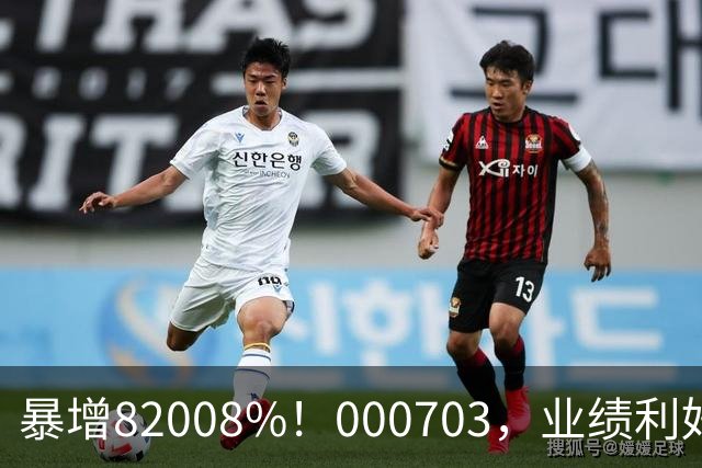 暴增82008%！000703，业绩利好