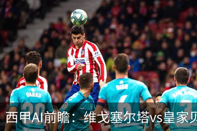 西甲AI前瞻：维戈塞尔塔vs皇家贝蒂斯，五连平的中游碰欧冠区