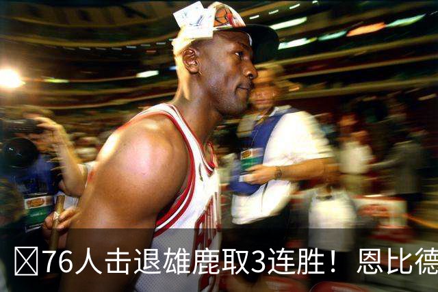 🏀76人击退雄鹿取3连胜！恩比德28+11+10 詹姆斯缺阵 布朗27分