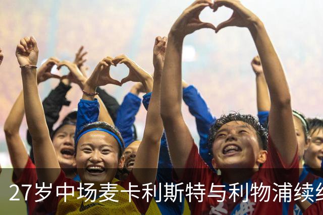 27岁中场麦卡利斯特与利物浦续约悬而未决，穆帅推动皇马伺机引进；曼城、马竞参与竞争