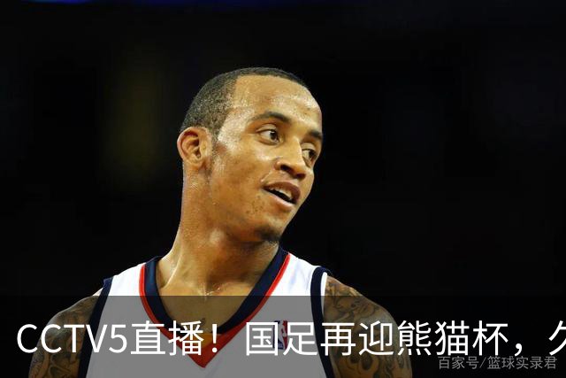 CCTV5直播！国足再迎熊猫杯，久尔杰维奇带队战劲旅，目标=时隔8年再度夺冠